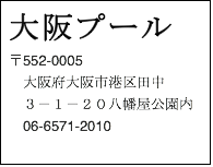 テキスト ボックス: 大阪プール　 〒552-0005　 　大阪府大阪市港区田中 　３－１－２０八幡屋公園内　 　06-6571-2010